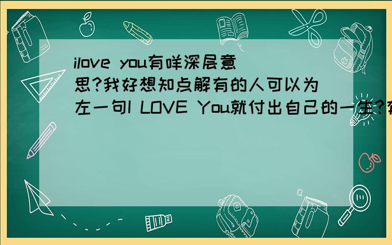 ilove you有咩深层意思?我好想知点解有的人可以为左一句I LOVE You就付出自己的一生?有时觉得的人好傻,但我自己都听过,除左个一刻甜蜜,开心后,之后会发生一连串意想不到的事.究竟呢几个英