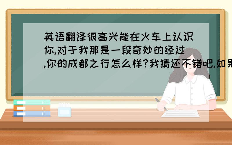 英语翻译很高兴能在火车上认识你,对于我那是一段奇妙的经过,你的成都之行怎么样?我猜还不错吧,如果以后有机会再来**玩,一定要联系我哈,我可以给你做导游,希望你能在中国度过愉快的日