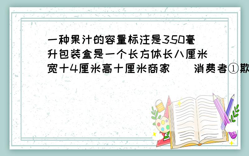 一种果汁的容量标注是350毫升包装盒是一个长方体长八厘米宽十4厘米高十厘米商家（）消费者①欺骗了②没有欺骗