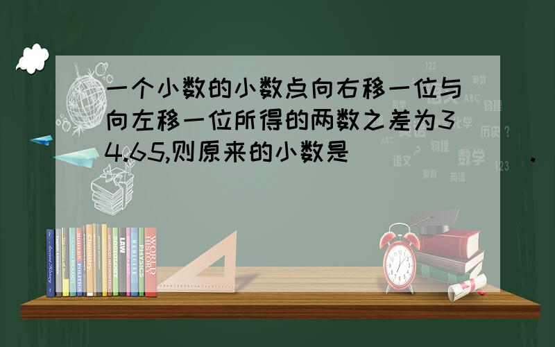 一个小数的小数点向右移一位与向左移一位所得的两数之差为34.65,则原来的小数是_______.