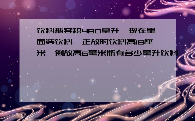 饮料瓶容积480毫升,现在里面装饮料,正放时饮料高18厘米,倒放高6毫米瓶有多少毫升饮料