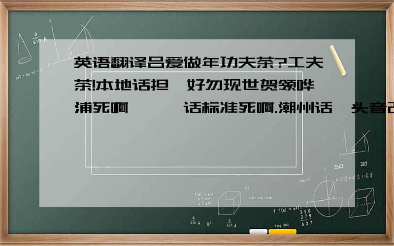 英语翻译吕爱做年功夫茶?工夫茶!本地话担唔好勿现世贺领哗浦死啊,汝呾话标准死啊.潮州话汕头音改做潮汕话呾到好老死啊熬浪,孬甲汝者大傻呾噢,呾哩呾输人,垫耍无赖汕特人自己浪本事里