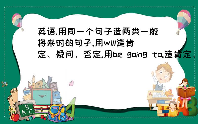 英语.用同一个句子造两类一般将来时的句子.用will造肯定、疑问、否定.用be going to.造肯定、疑问、否定.