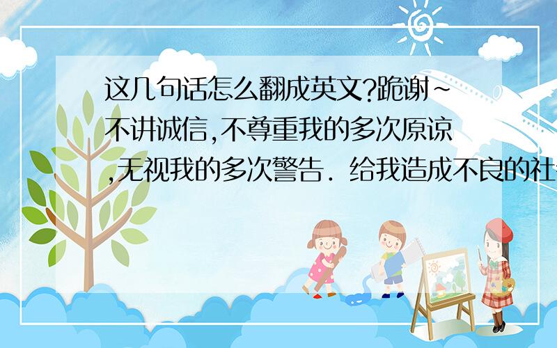 这几句话怎么翻成英文?跪谢～不讲诚信,不尊重我的多次原谅,无视我的多次警告．给我造成不良的社会影响和经济损失．贵公司的恶劣行为已经构成严重违约． 没收贵公司的租房保证金,解