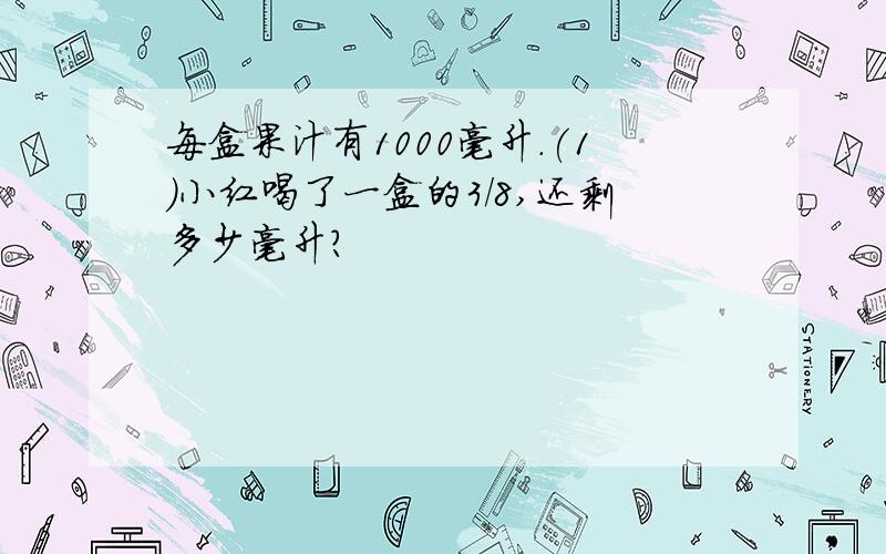 每盒果汁有1000毫升.(1)小红喝了一盒的3/8,还剩多少毫升?