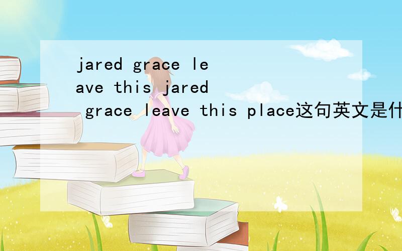 jared grace leave this jared grace leave this place这句英文是什么意思?