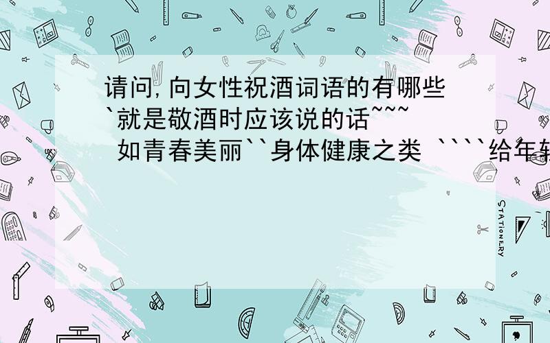 请问,向女性祝酒词语的有哪些`就是敬酒时应该说的话~~~ 如青春美丽``身体健康之类 ````给年轻女性敬酒时的词语~