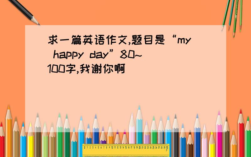 求一篇英语作文,题目是“my happy day”80~100字,我谢你啊