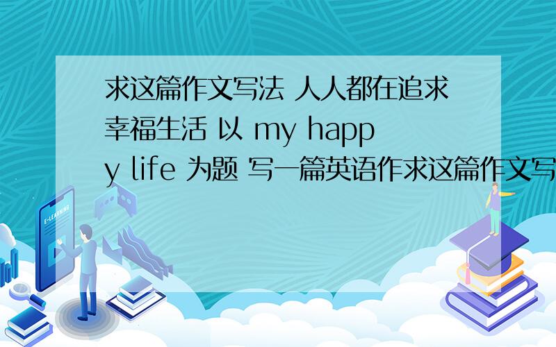 求这篇作文写法 人人都在追求幸福生活 以 my happy life 为题 写一篇英语作求这篇作文写法 人人都在追求幸福生活 以 my happy life 为题 写一篇英语作文 必须包含以下要点 1.在家经常帮助父母和