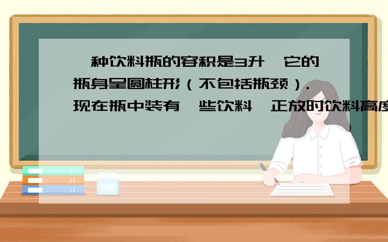 一种饮料瓶的容积是3升,它的瓶身呈圆柱形（不包括瓶颈）.现在瓶中装有一些饮料,正放时饮料高度是20厘米,倒放时空余部分的高度是5厘米,问瓶中现有饮料多少升?