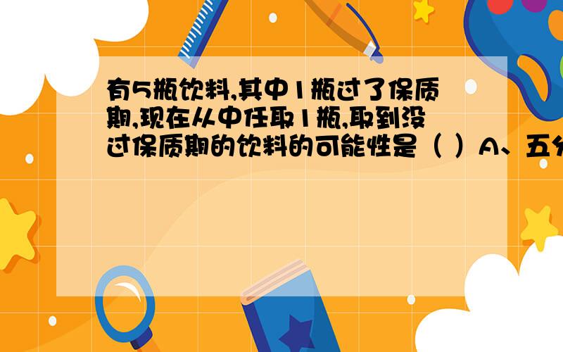 有5瓶饮料,其中1瓶过了保质期,现在从中任取1瓶,取到没过保质期的饮料的可能性是（ ）A、五分之四 B、六分之一 C、六分之四