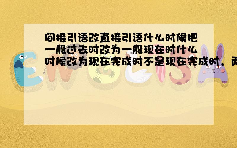 间接引语改直接引语什么时候把一般过去时改为一般现在时什么时候改为现在完成时不是现在完成时，而是过去完成时。如：Had xxed这类的时态。