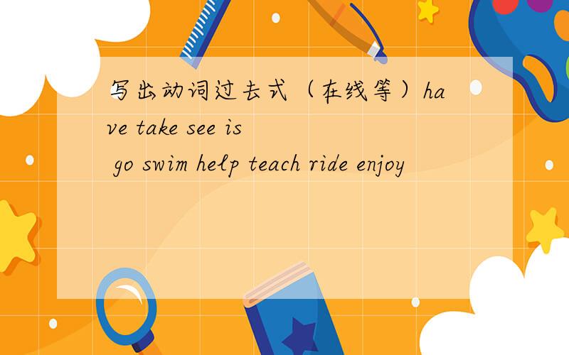 写出动词过去式（在线等）have take see is go swim help teach ride enjoy