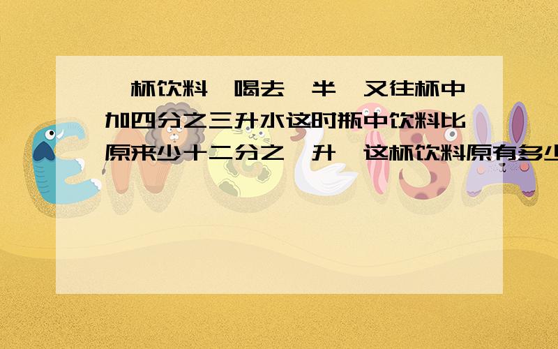 一杯饮料,喝去一半,又往杯中加四分之三升水这时瓶中饮料比原来少十二分之一升,这杯饮料原有多少升?