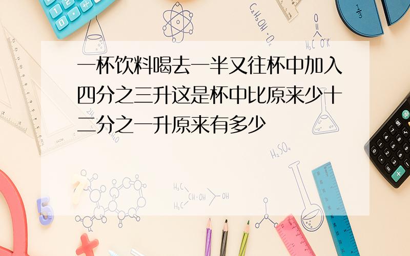 一杯饮料喝去一半又往杯中加入四分之三升这是杯中比原来少十二分之一升原来有多少