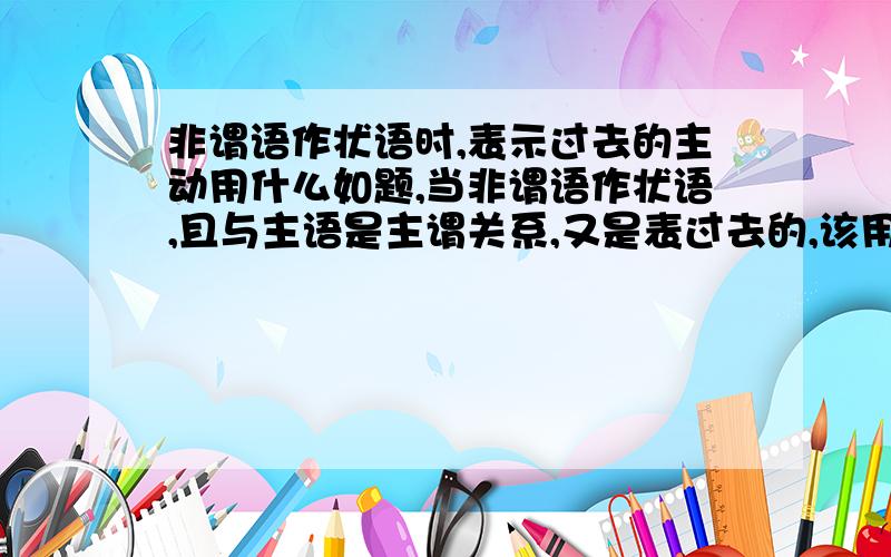 非谓语作状语时,表示过去的主动用什么如题,当非谓语作状语,且与主语是主谓关系,又是表过去的,该用什么!