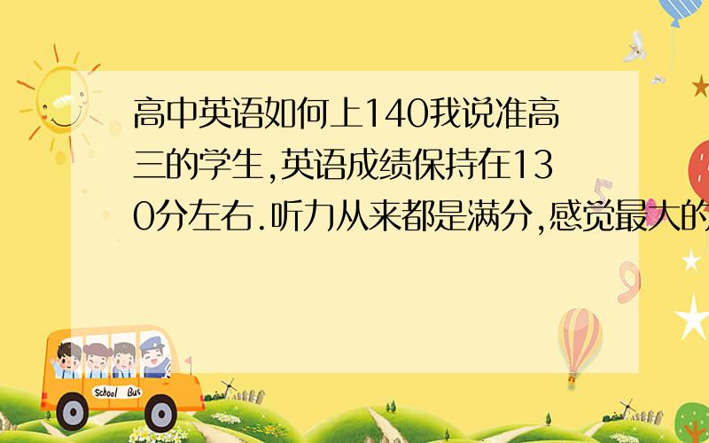 高中英语如何上140我说准高三的学生,英语成绩保持在130分左右.听力从来都是满分,感觉最大的优势是单词量大,阅读部分一般错1到2道题,两篇作文一共扣2到3分.薄弱的部分是完形填空,我也有