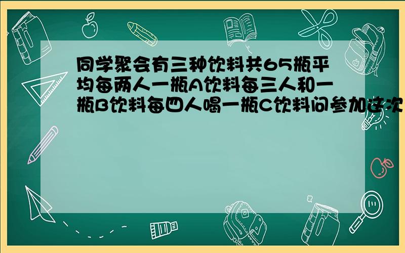 同学聚会有三种饮料共65瓶平均每两人一瓶A饮料每三人和一瓶B饮料每四人喝一瓶C饮料问参加这次聚会有几人