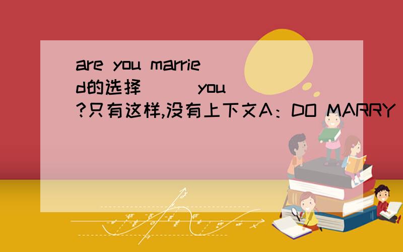 are you married的选择___you ___?只有这样,没有上下文A：DO MARRY B：HAVE MARRIED C：HAVE BEEN MARRIED D：ARE MARRIED 为什么选D