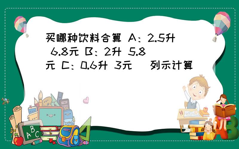 买哪种饮料合算 A：2.5升 6.8元 B：2升 5.8元 C：0.6升 3元 （列示计算）