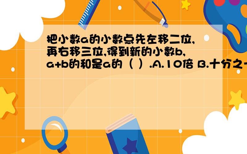 把小数a的小数点先左移二位,再右移三位,得到新的小数b,a+b的和是a的（ ）.A.10倍 B.十分之一 C.1000倍 D.11倍