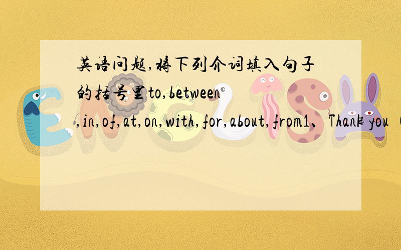 英语问题,将下列介词填入句子的括号里to,between,in,of,at,on,with,for,about,from1、Thank you (      ) your help.2、There are some big trees (       ) the two building.3、The girl (　　）　long hair is his sister.4、The man (