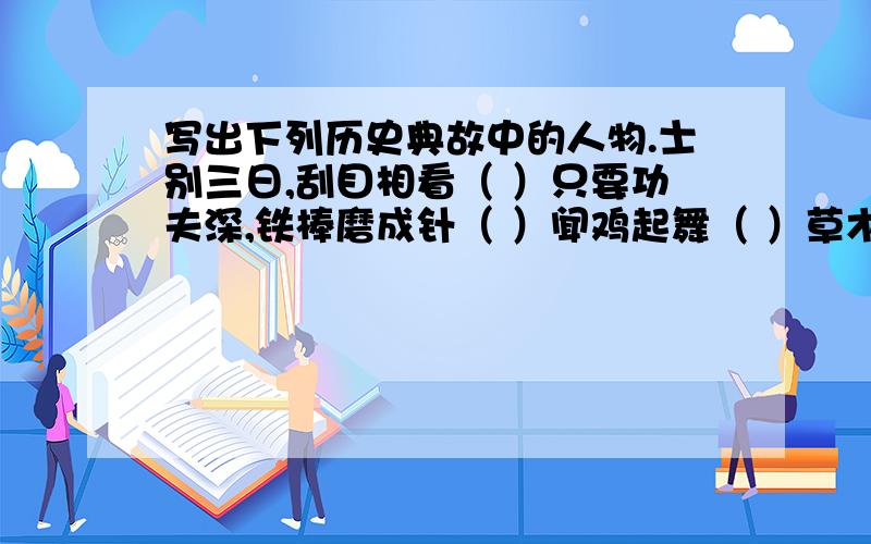 写出下列历史典故中的人物.士别三日,刮目相看（ ）只要功夫深,铁棒磨成针（ ）闻鸡起舞（ ）草木皆兵（ ）才高八斗（ ）大材小用（ ）