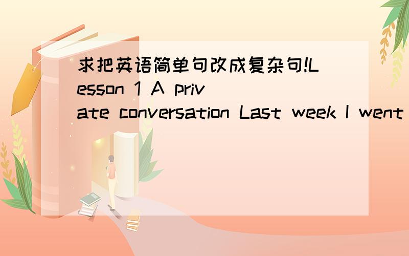 求把英语简单句改成复杂句!Lesson 1 A private conversation Last week I went to the theatre.I had a very good seat.The play was very interesting.I did not enjoy it.A young man and a young woman were sitting behind me.They were talking loudly