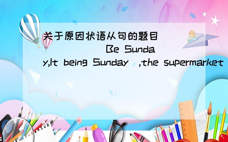 关于原因状语从句的题目________(Be Sunday,It being Sunday),the supermarket was closed.请问,这题该怎么分析的?