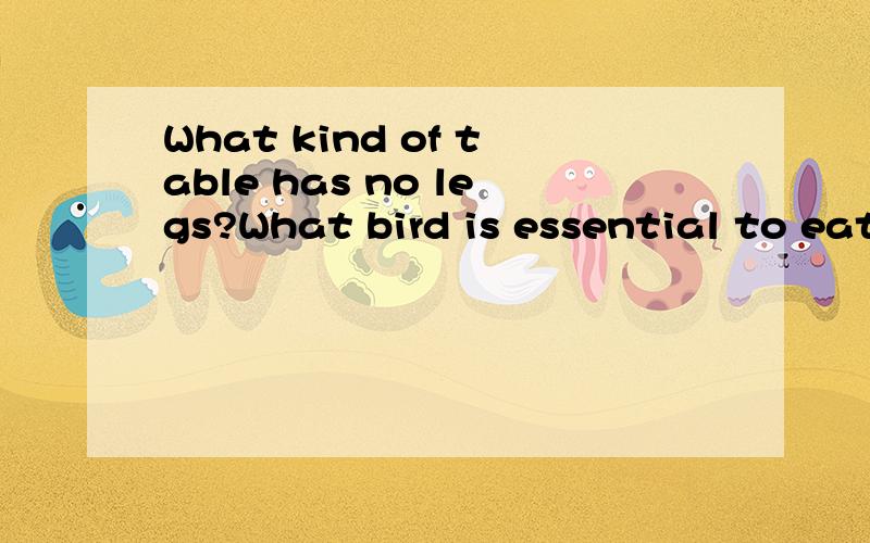 What kind of table has no legs?What bird is essential to eat?What animal is in every basketballWhat kind of table has no legs?What bird is essential to eat?What animal is in every basketball game?What animal is your girl-friend?What tree is always sa