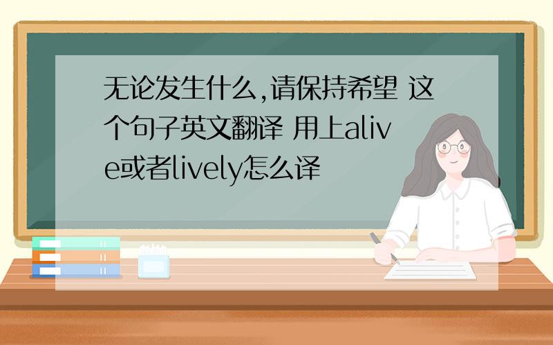 无论发生什么,请保持希望 这个句子英文翻译 用上alive或者lively怎么译