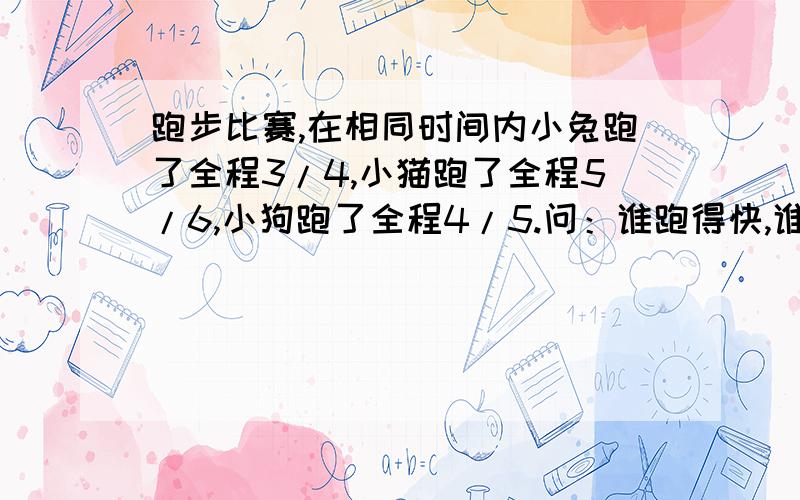 跑步比赛,在相同时间内小兔跑了全程3/4,小猫跑了全程5/6,小狗跑了全程4/5.问：谁跑得快,谁跑得慢