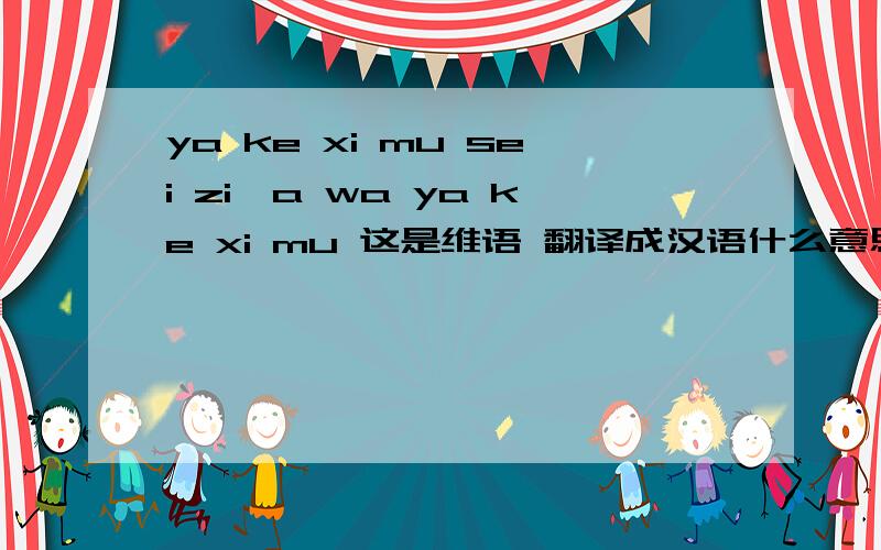 ya ke xi mu sei zi,a wa ya ke xi mu 这是维语 翻译成汉语什么意思