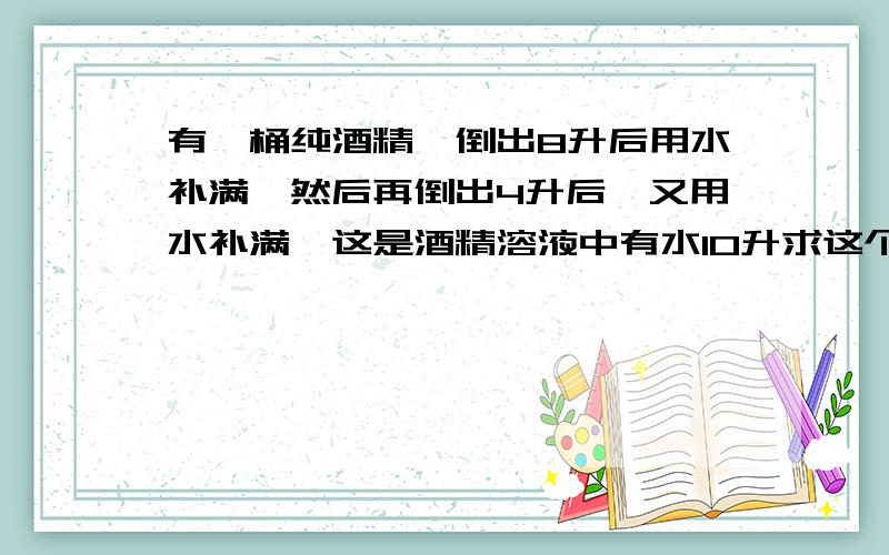 有一桶纯酒精,倒出8升后用水补满,然后再倒出4升后,又用水补满,这是酒精溶液中有水10升求这个桶的容积、、列方程