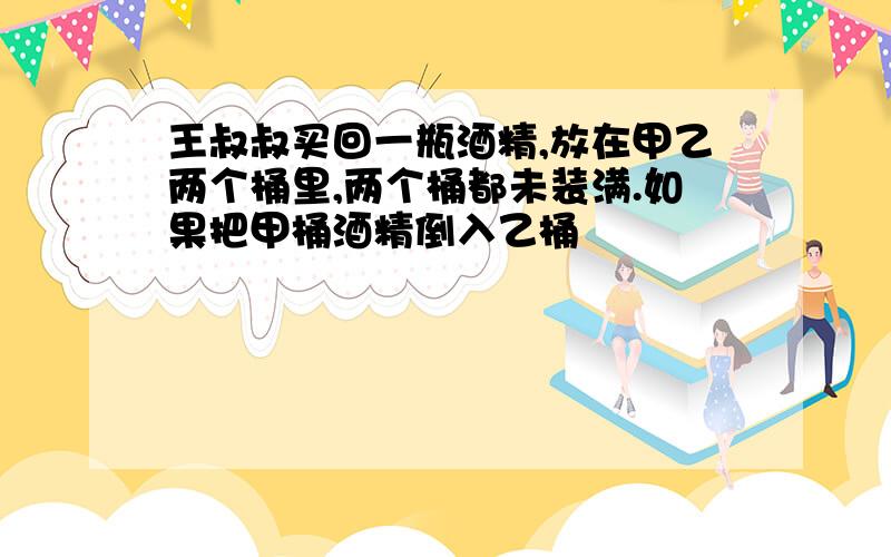 王叔叔买回一瓶酒精,放在甲乙两个桶里,两个桶都未装满.如果把甲桶酒精倒入乙桶