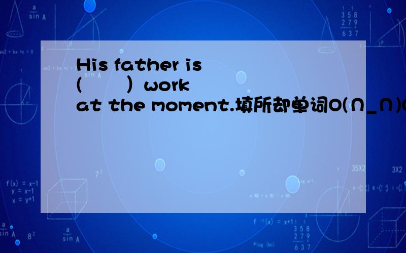 His father is (       ）work at the moment.填所却单词O(∩_∩)O谢谢