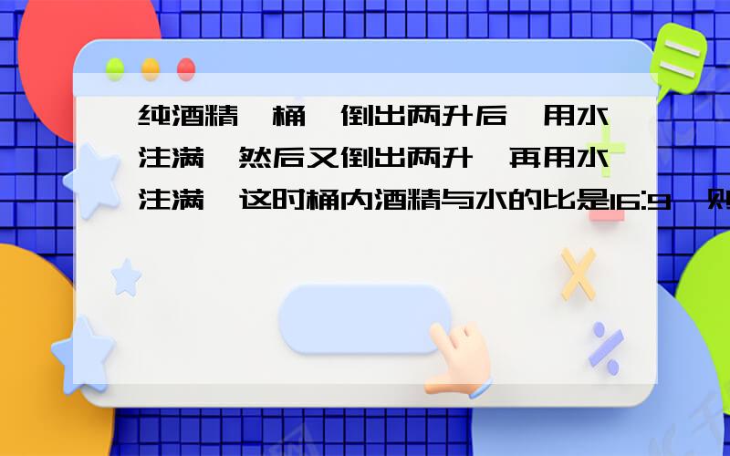 纯酒精一桶,倒出两升后,用水注满,然后又倒出两升,再用水注满,这时桶内酒精与水的比是16:9,则桶的容积是