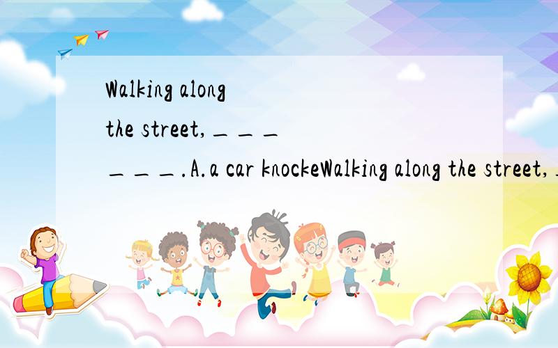 Walking along the street,______.A.a car knockeWalking along the street,______.A.a car knocked me down B.a car had me knocked down C.I had a car knock me down D.I was knocked down by a car 为什么选D