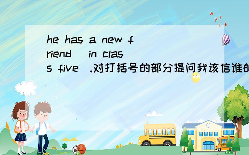 he has a new friend (in class five).对打括号的部分提问我该信谁的呢？