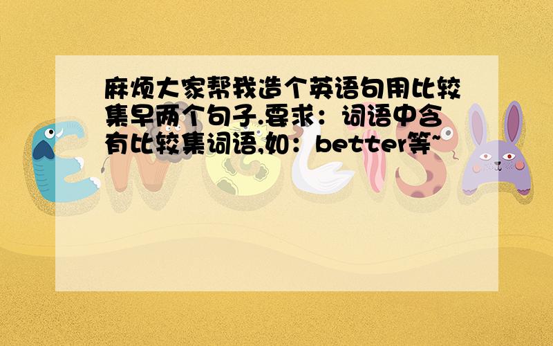 麻烦大家帮我造个英语句用比较集早两个句子.要求：词语中含有比较集词语,如：better等~