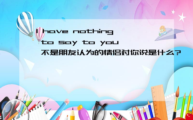 I have nothing to say to you 不是朋友认为的情侣对你说是什么?