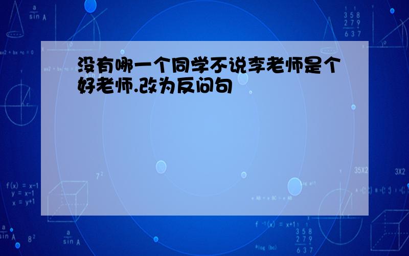 没有哪一个同学不说李老师是个好老师.改为反问句