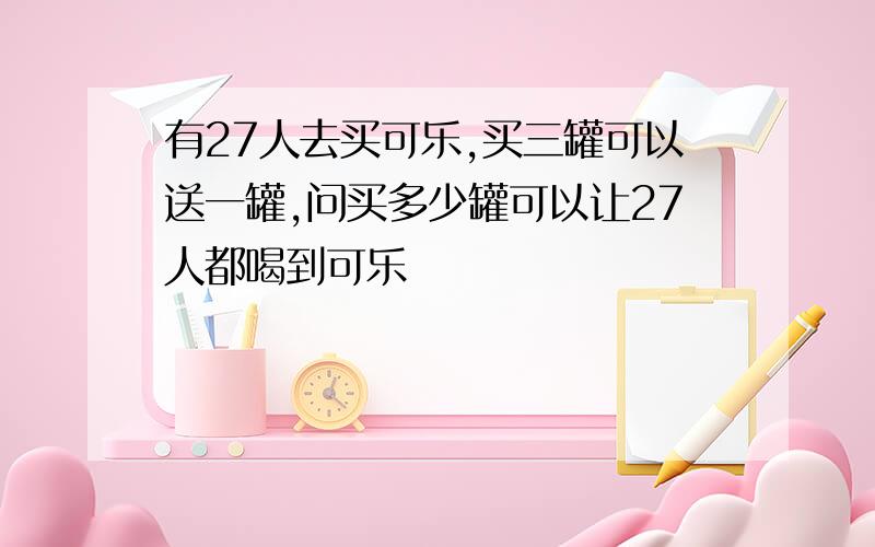 有27人去买可乐,买三罐可以送一罐,问买多少罐可以让27人都喝到可乐