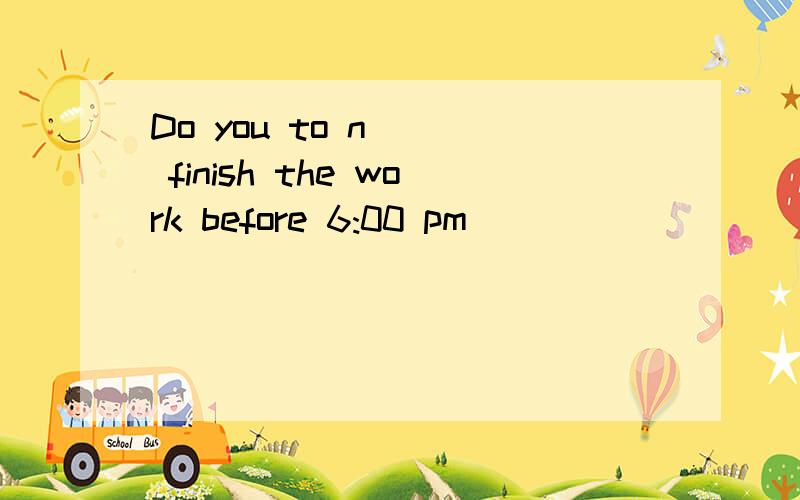 Do you to n___ finish the work before 6:00 pm