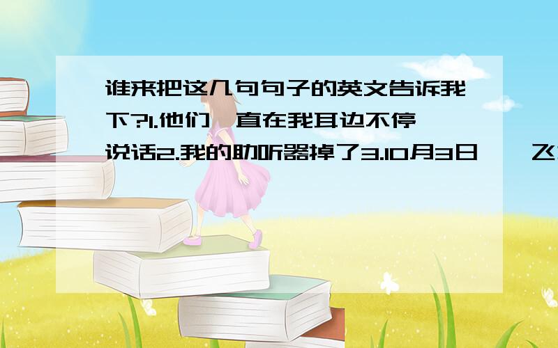 谁来把这几句句子的英文告诉我下?1.他们一直在我耳边不停说话2.我的助听器掉了3.10月3日,一飞机在加州失事,现场90人当场死亡4.我说过,他们会反对你的想法5.他们会永远跟着我们6.请制止他