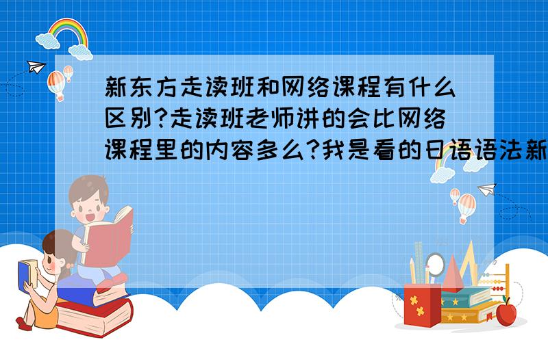 新东方走读班和网络课程有什么区别?走读班老师讲的会比网络课程里的内容多么?我是看的日语语法新思维 和刘一男的5000词汇 2010年版的 我觉得还蛮新的 ·· 就是不知道面授和网络课程内容