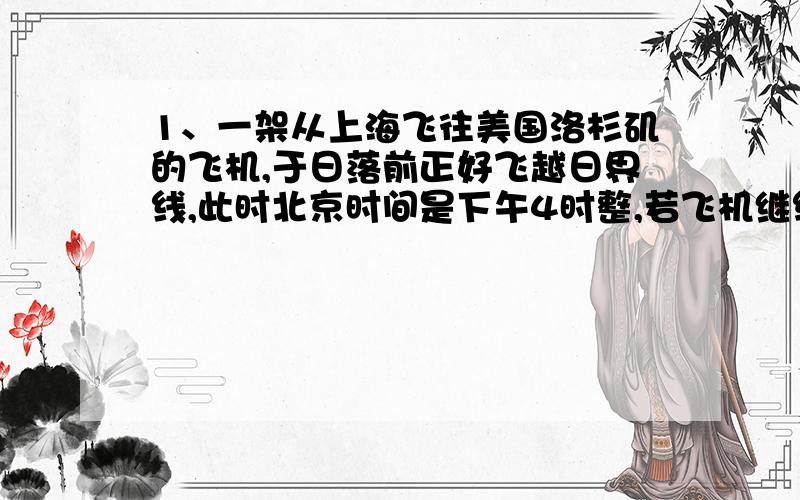 1、一架从上海飞往美国洛杉矶的飞机,于日落前正好飞越日界线,此时北京时间是下午4时整,若飞机继续飞行5小时到达洛杉矶,到达洛杉矶（西八区）时,当地已经是（）A、清晨 B、正午 C、傍晚