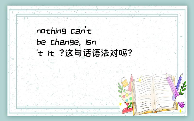 nothing can't be change, isn't it ?这句话语法对吗?