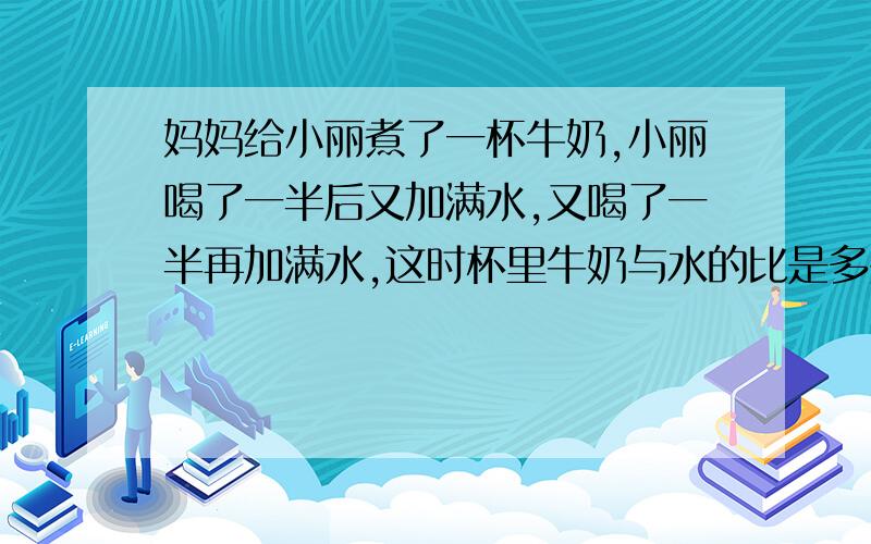 妈妈给小丽煮了一杯牛奶,小丽喝了一半后又加满水,又喝了一半再加满水,这时杯里牛奶与水的比是多少