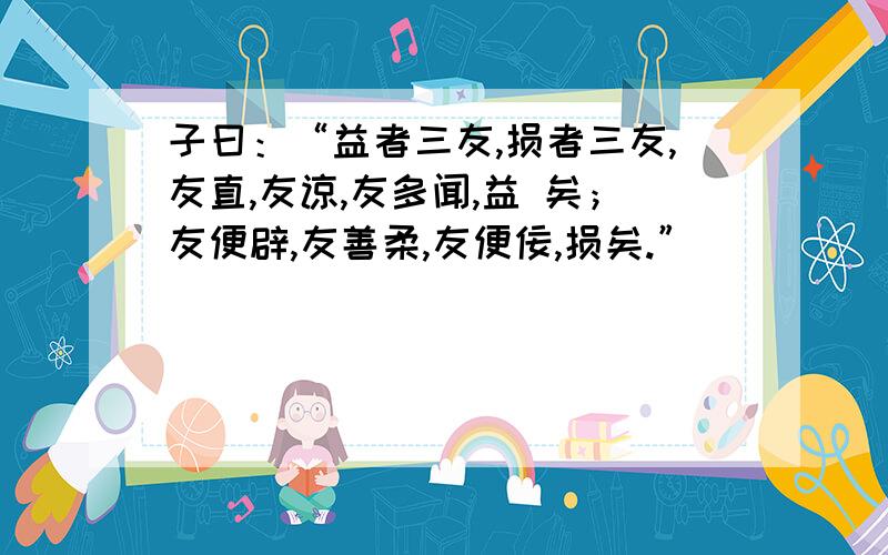 子曰：“益者三友,损者三友,友直,友谅,友多闻,益 矣；友便辟,友善柔,友便佞,损矣.”